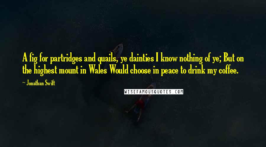 Jonathan Swift Quotes: A fig for partridges and quails, ye dainties I know nothing of ye; But on the highest mount in Wales Would choose in peace to drink my coffee.