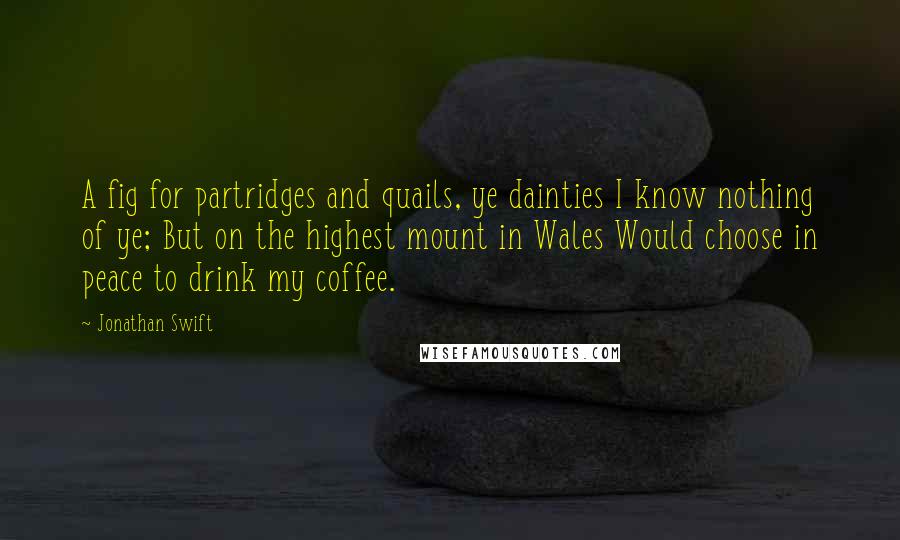 Jonathan Swift Quotes: A fig for partridges and quails, ye dainties I know nothing of ye; But on the highest mount in Wales Would choose in peace to drink my coffee.