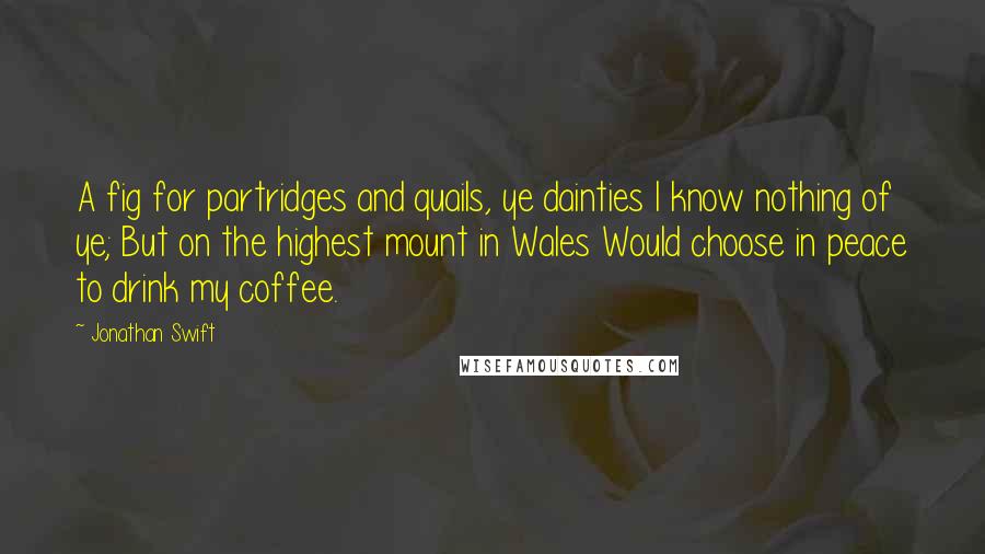 Jonathan Swift Quotes: A fig for partridges and quails, ye dainties I know nothing of ye; But on the highest mount in Wales Would choose in peace to drink my coffee.