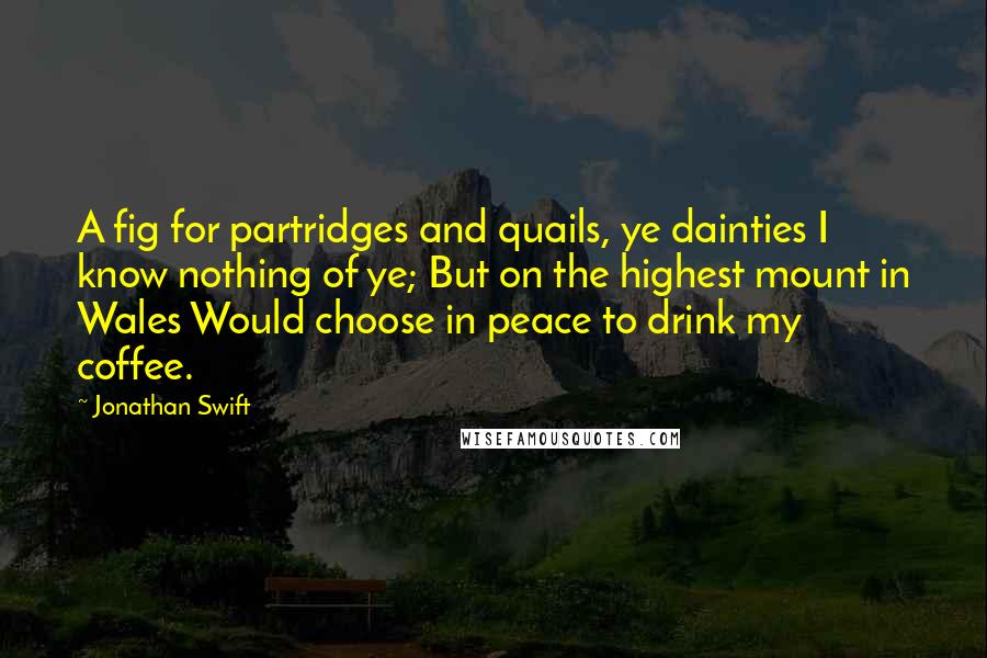 Jonathan Swift Quotes: A fig for partridges and quails, ye dainties I know nothing of ye; But on the highest mount in Wales Would choose in peace to drink my coffee.