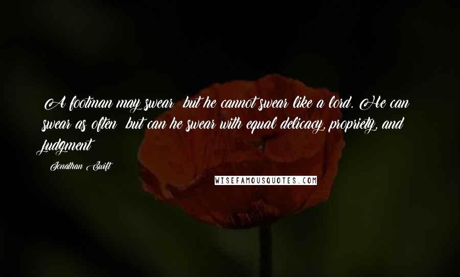 Jonathan Swift Quotes: A footman may swear; but he cannot swear like a lord. He can swear as often: but can he swear with equal delicacy, propriety, and judgment?