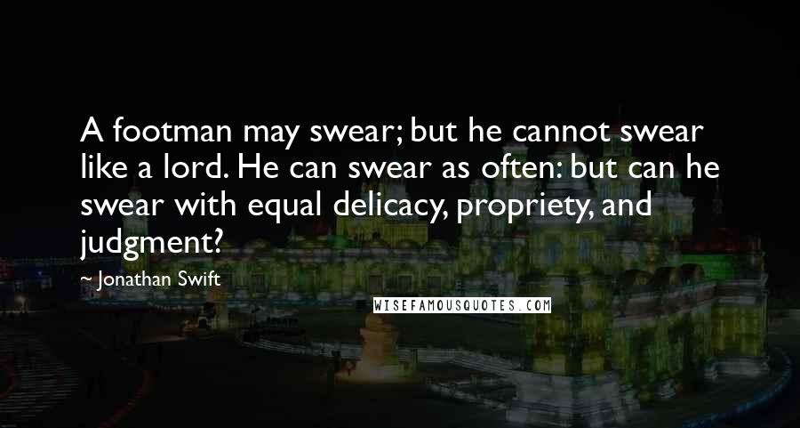 Jonathan Swift Quotes: A footman may swear; but he cannot swear like a lord. He can swear as often: but can he swear with equal delicacy, propriety, and judgment?