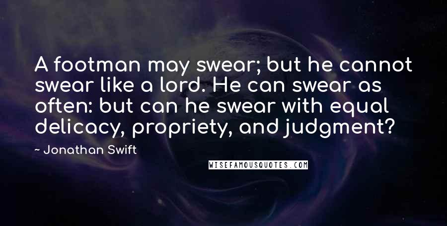 Jonathan Swift Quotes: A footman may swear; but he cannot swear like a lord. He can swear as often: but can he swear with equal delicacy, propriety, and judgment?