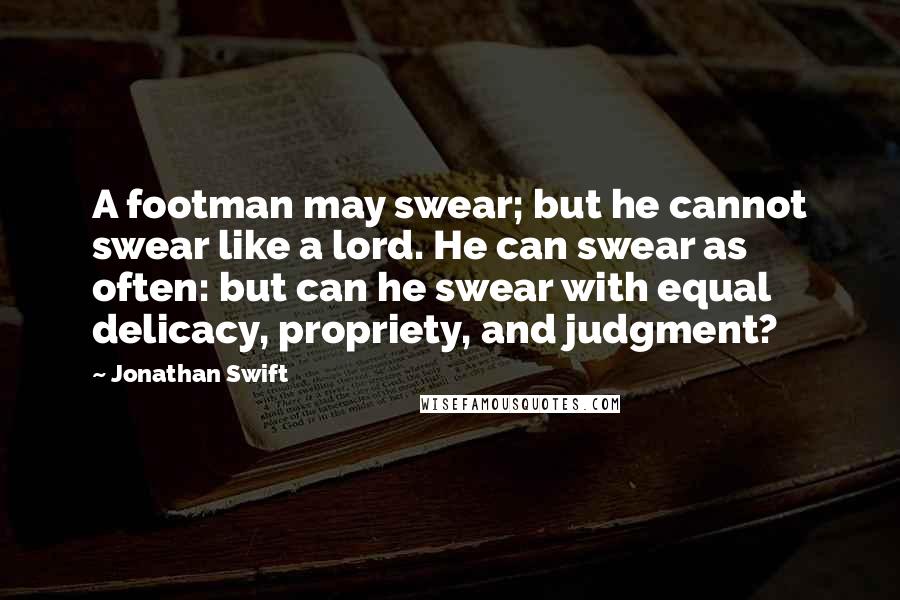 Jonathan Swift Quotes: A footman may swear; but he cannot swear like a lord. He can swear as often: but can he swear with equal delicacy, propriety, and judgment?