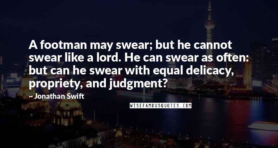 Jonathan Swift Quotes: A footman may swear; but he cannot swear like a lord. He can swear as often: but can he swear with equal delicacy, propriety, and judgment?