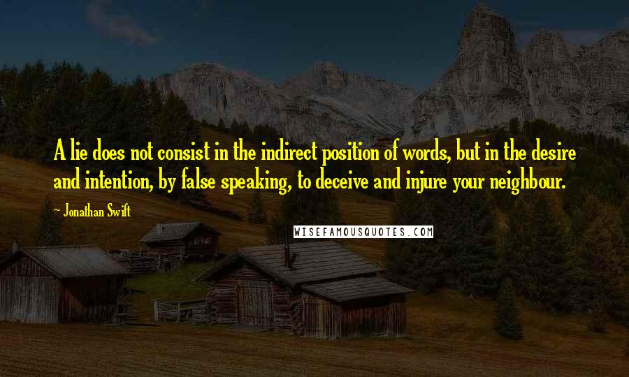 Jonathan Swift Quotes: A lie does not consist in the indirect position of words, but in the desire and intention, by false speaking, to deceive and injure your neighbour.