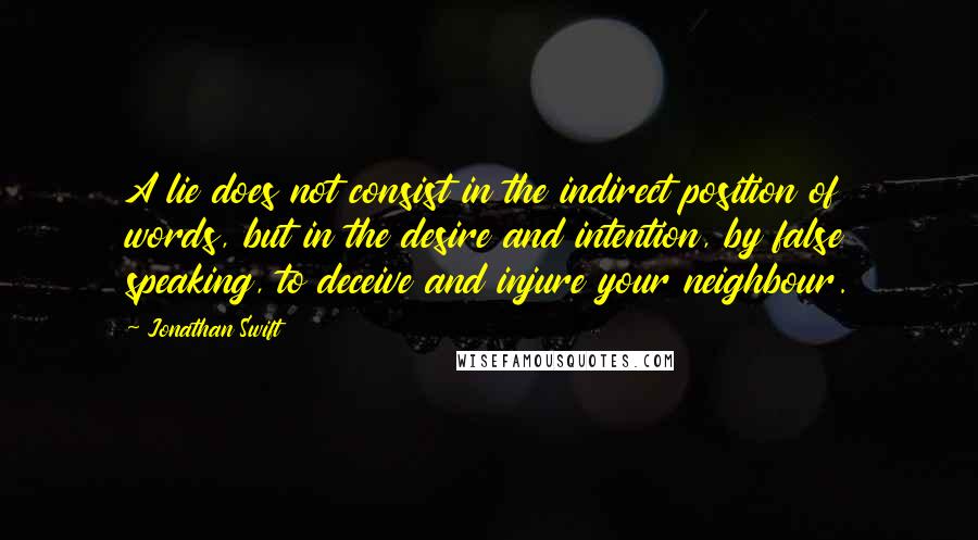 Jonathan Swift Quotes: A lie does not consist in the indirect position of words, but in the desire and intention, by false speaking, to deceive and injure your neighbour.