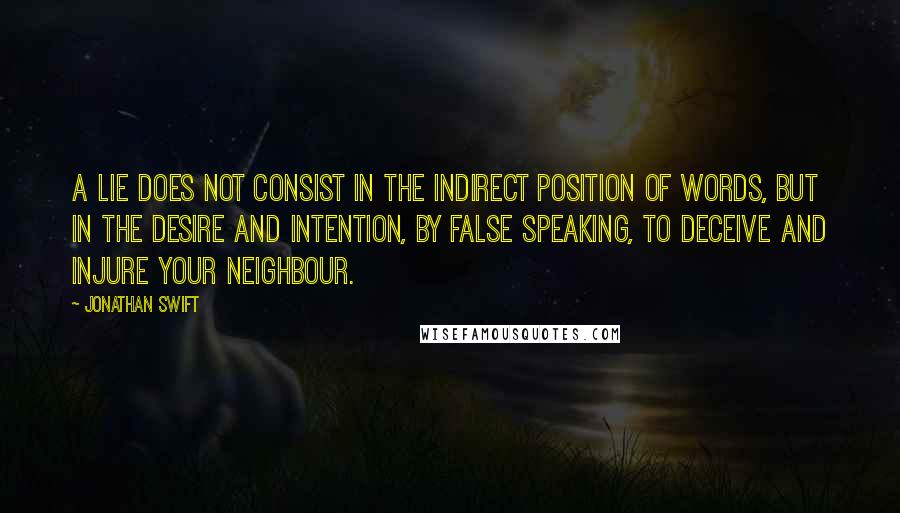 Jonathan Swift Quotes: A lie does not consist in the indirect position of words, but in the desire and intention, by false speaking, to deceive and injure your neighbour.