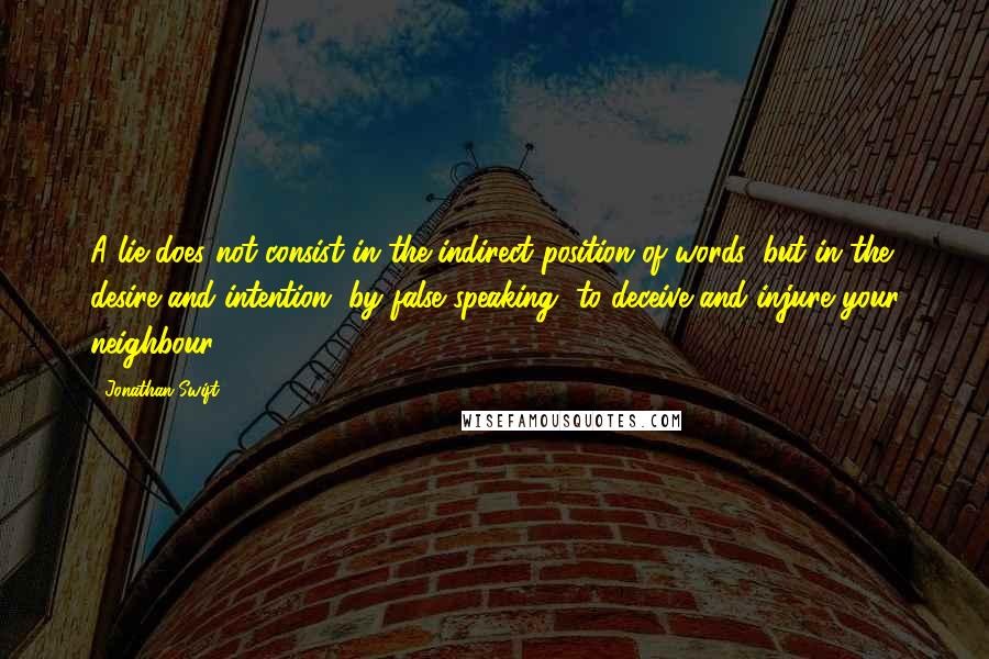 Jonathan Swift Quotes: A lie does not consist in the indirect position of words, but in the desire and intention, by false speaking, to deceive and injure your neighbour.