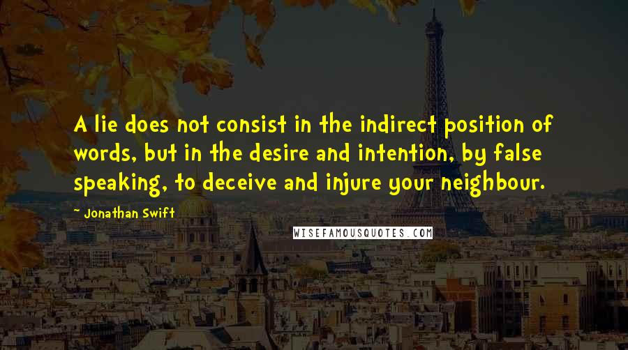 Jonathan Swift Quotes: A lie does not consist in the indirect position of words, but in the desire and intention, by false speaking, to deceive and injure your neighbour.