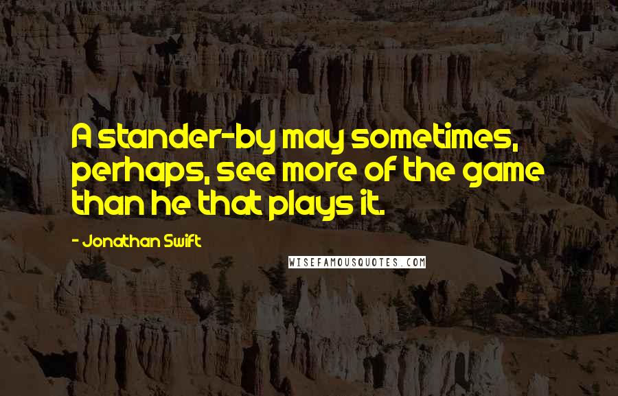 Jonathan Swift Quotes: A stander-by may sometimes, perhaps, see more of the game than he that plays it.