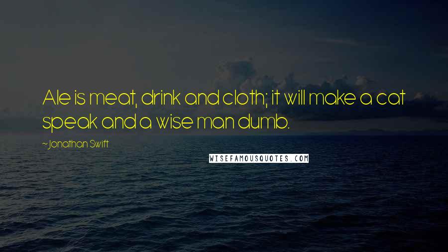 Jonathan Swift Quotes: Ale is meat, drink and cloth; it will make a cat speak and a wise man dumb.