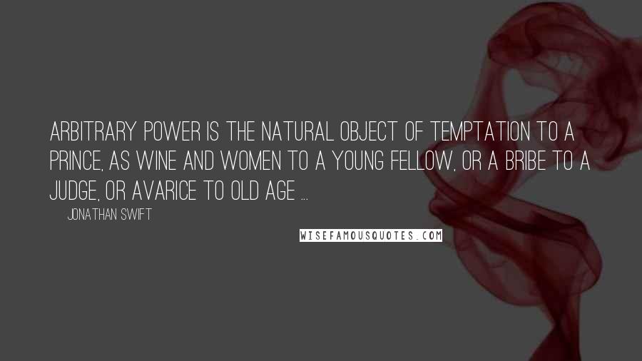 Jonathan Swift Quotes: Arbitrary power is the natural object of temptation to a prince, as wine and women to a young fellow, or a bribe to a judge, or avarice to old age ...