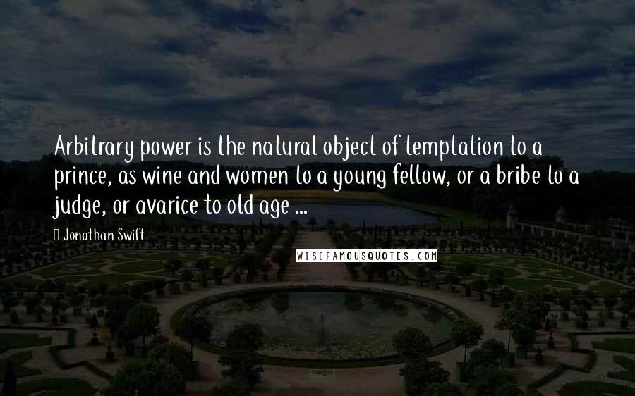 Jonathan Swift Quotes: Arbitrary power is the natural object of temptation to a prince, as wine and women to a young fellow, or a bribe to a judge, or avarice to old age ...