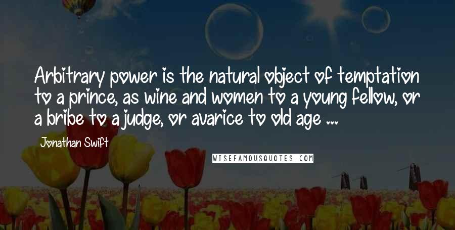 Jonathan Swift Quotes: Arbitrary power is the natural object of temptation to a prince, as wine and women to a young fellow, or a bribe to a judge, or avarice to old age ...