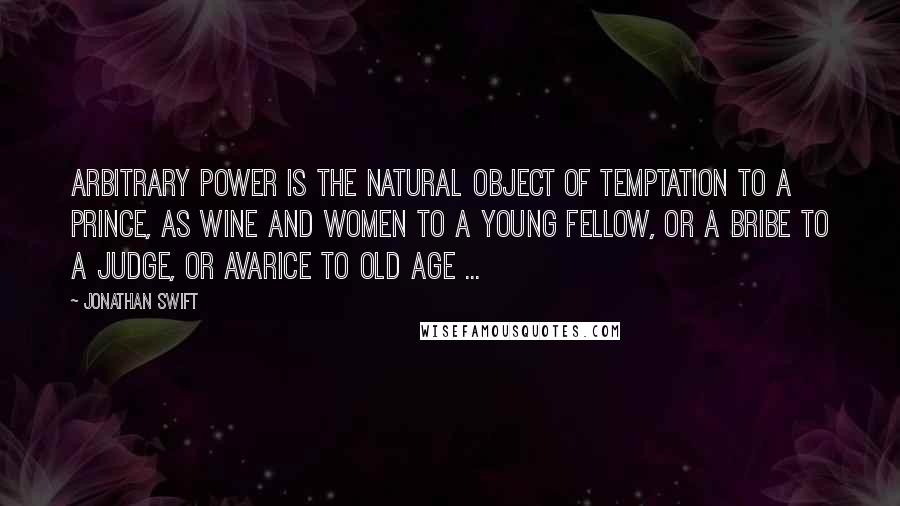 Jonathan Swift Quotes: Arbitrary power is the natural object of temptation to a prince, as wine and women to a young fellow, or a bribe to a judge, or avarice to old age ...