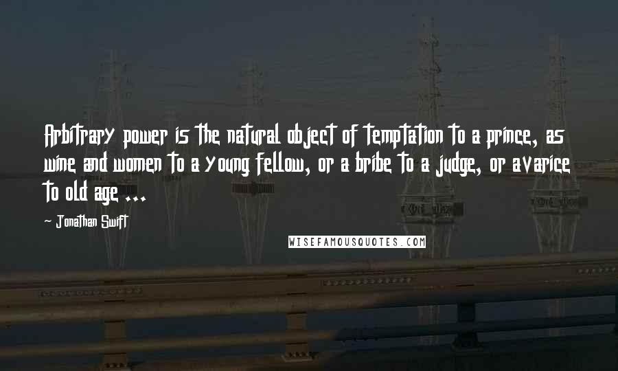 Jonathan Swift Quotes: Arbitrary power is the natural object of temptation to a prince, as wine and women to a young fellow, or a bribe to a judge, or avarice to old age ...