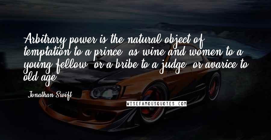 Jonathan Swift Quotes: Arbitrary power is the natural object of temptation to a prince, as wine and women to a young fellow, or a bribe to a judge, or avarice to old age ...