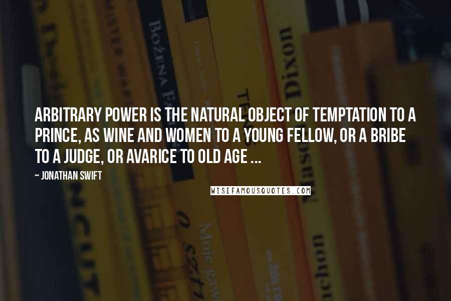 Jonathan Swift Quotes: Arbitrary power is the natural object of temptation to a prince, as wine and women to a young fellow, or a bribe to a judge, or avarice to old age ...