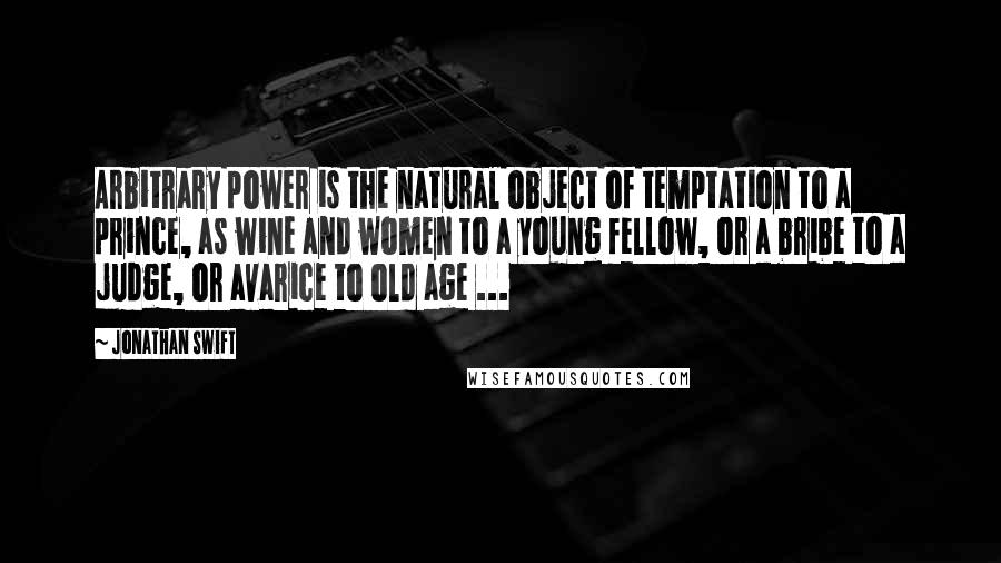 Jonathan Swift Quotes: Arbitrary power is the natural object of temptation to a prince, as wine and women to a young fellow, or a bribe to a judge, or avarice to old age ...