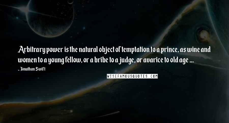 Jonathan Swift Quotes: Arbitrary power is the natural object of temptation to a prince, as wine and women to a young fellow, or a bribe to a judge, or avarice to old age ...