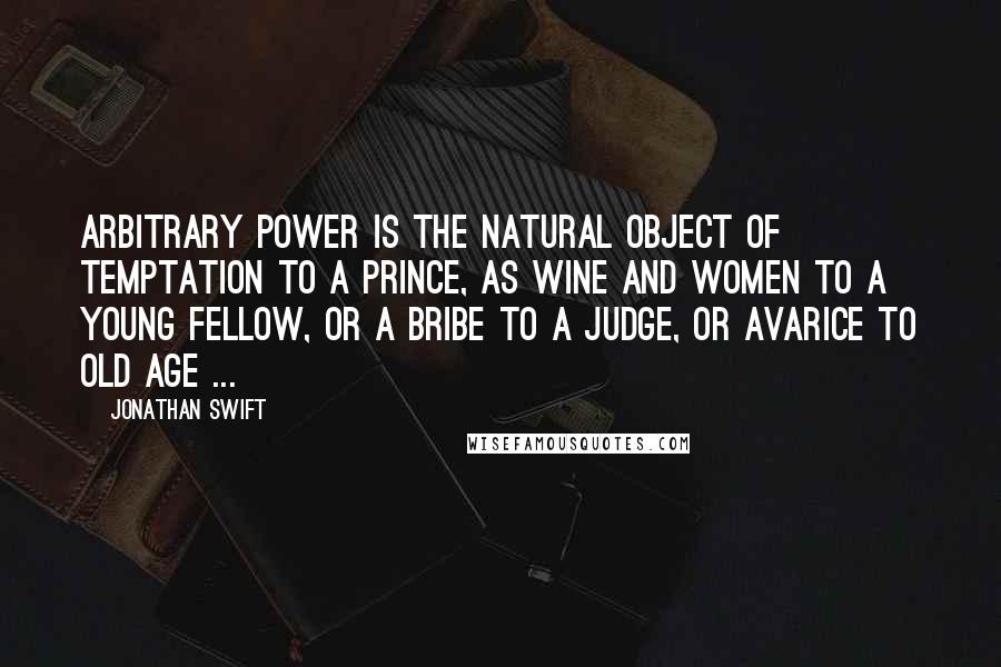 Jonathan Swift Quotes: Arbitrary power is the natural object of temptation to a prince, as wine and women to a young fellow, or a bribe to a judge, or avarice to old age ...