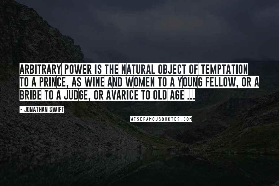Jonathan Swift Quotes: Arbitrary power is the natural object of temptation to a prince, as wine and women to a young fellow, or a bribe to a judge, or avarice to old age ...