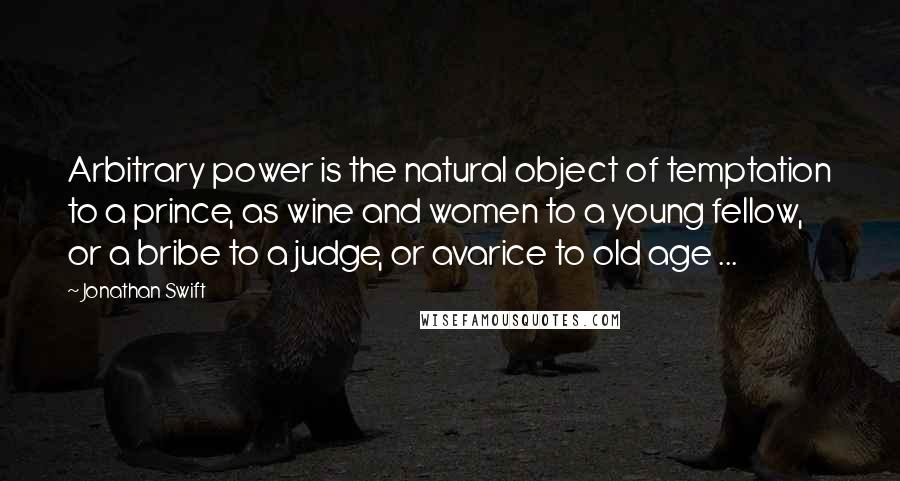 Jonathan Swift Quotes: Arbitrary power is the natural object of temptation to a prince, as wine and women to a young fellow, or a bribe to a judge, or avarice to old age ...