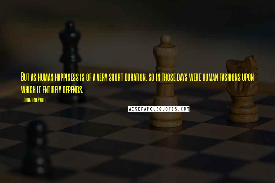 Jonathan Swift Quotes: But as human happiness is of a very short duration, so in those days were human fashions upon which it entirely depends.