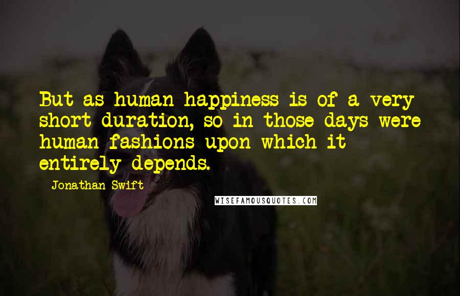 Jonathan Swift Quotes: But as human happiness is of a very short duration, so in those days were human fashions upon which it entirely depends.