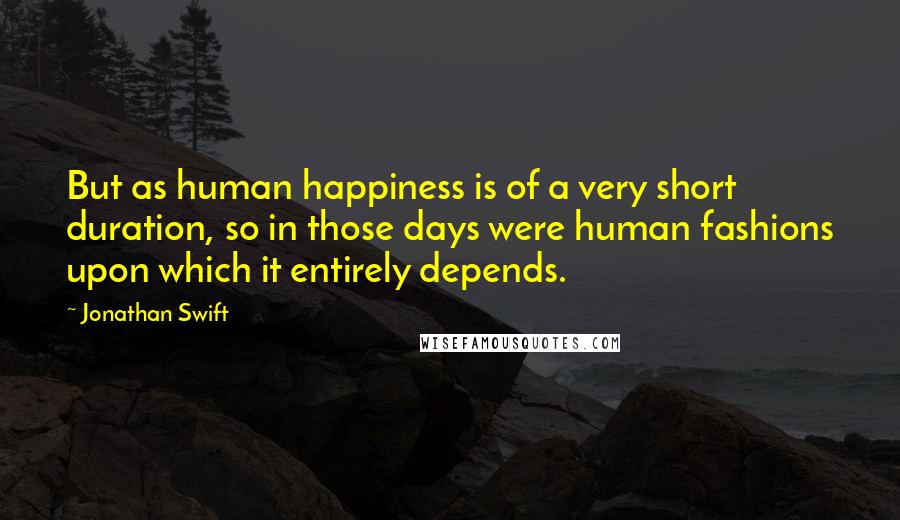 Jonathan Swift Quotes: But as human happiness is of a very short duration, so in those days were human fashions upon which it entirely depends.