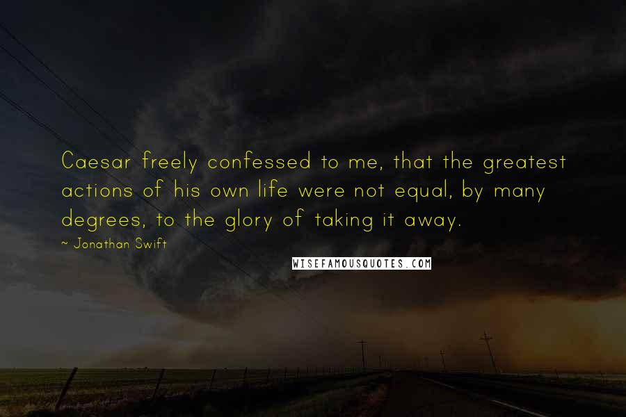 Jonathan Swift Quotes: Caesar freely confessed to me, that the greatest actions of his own life were not equal, by many degrees, to the glory of taking it away.