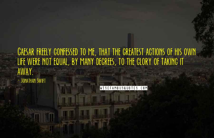 Jonathan Swift Quotes: Caesar freely confessed to me, that the greatest actions of his own life were not equal, by many degrees, to the glory of taking it away.