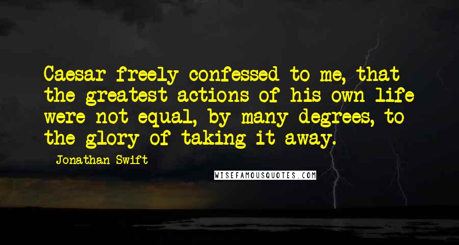 Jonathan Swift Quotes: Caesar freely confessed to me, that the greatest actions of his own life were not equal, by many degrees, to the glory of taking it away.