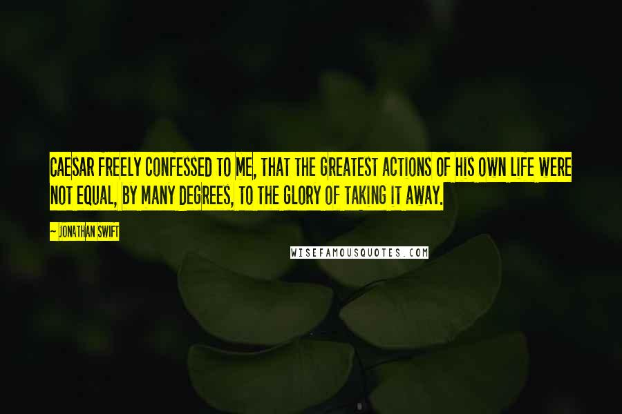 Jonathan Swift Quotes: Caesar freely confessed to me, that the greatest actions of his own life were not equal, by many degrees, to the glory of taking it away.