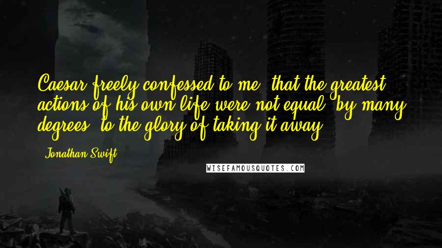 Jonathan Swift Quotes: Caesar freely confessed to me, that the greatest actions of his own life were not equal, by many degrees, to the glory of taking it away.