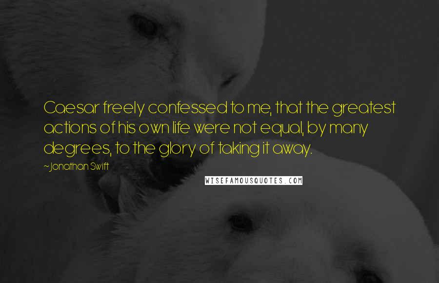 Jonathan Swift Quotes: Caesar freely confessed to me, that the greatest actions of his own life were not equal, by many degrees, to the glory of taking it away.