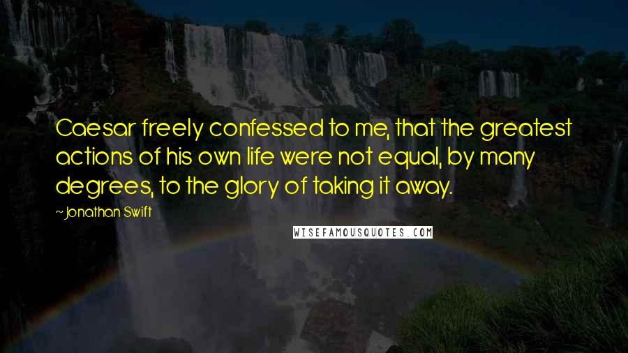 Jonathan Swift Quotes: Caesar freely confessed to me, that the greatest actions of his own life were not equal, by many degrees, to the glory of taking it away.