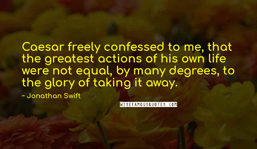 Jonathan Swift Quotes: Caesar freely confessed to me, that the greatest actions of his own life were not equal, by many degrees, to the glory of taking it away.
