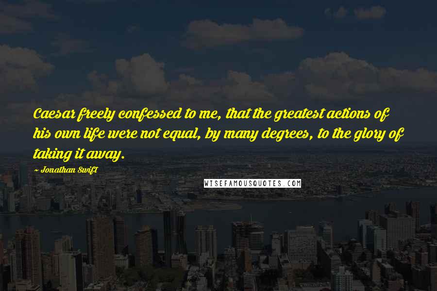 Jonathan Swift Quotes: Caesar freely confessed to me, that the greatest actions of his own life were not equal, by many degrees, to the glory of taking it away.