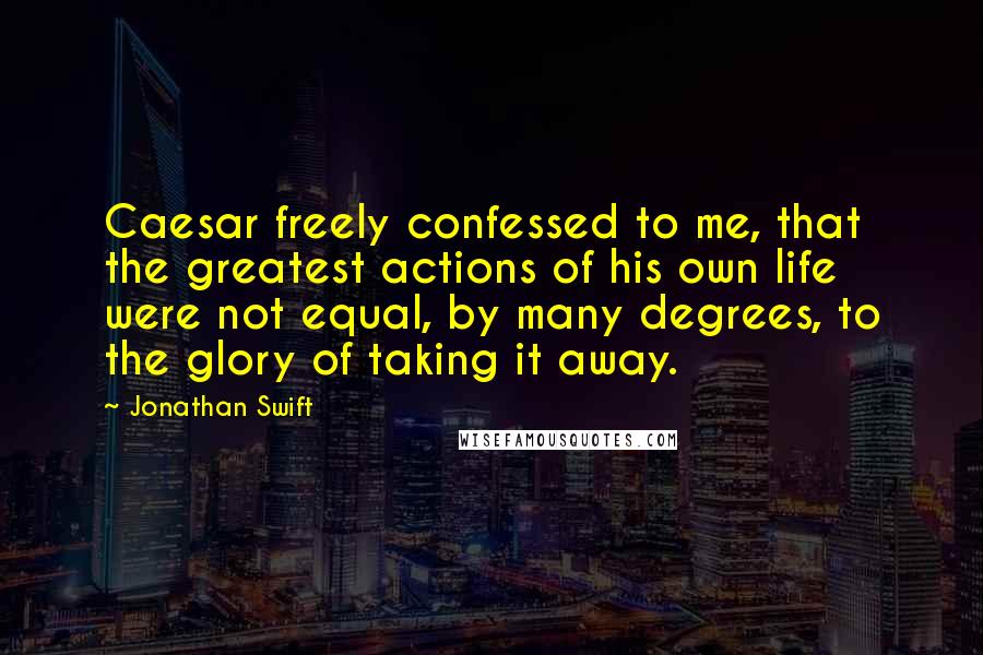 Jonathan Swift Quotes: Caesar freely confessed to me, that the greatest actions of his own life were not equal, by many degrees, to the glory of taking it away.