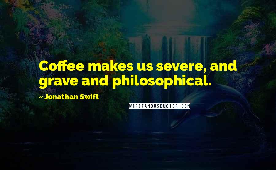 Jonathan Swift Quotes: Coffee makes us severe, and grave and philosophical.