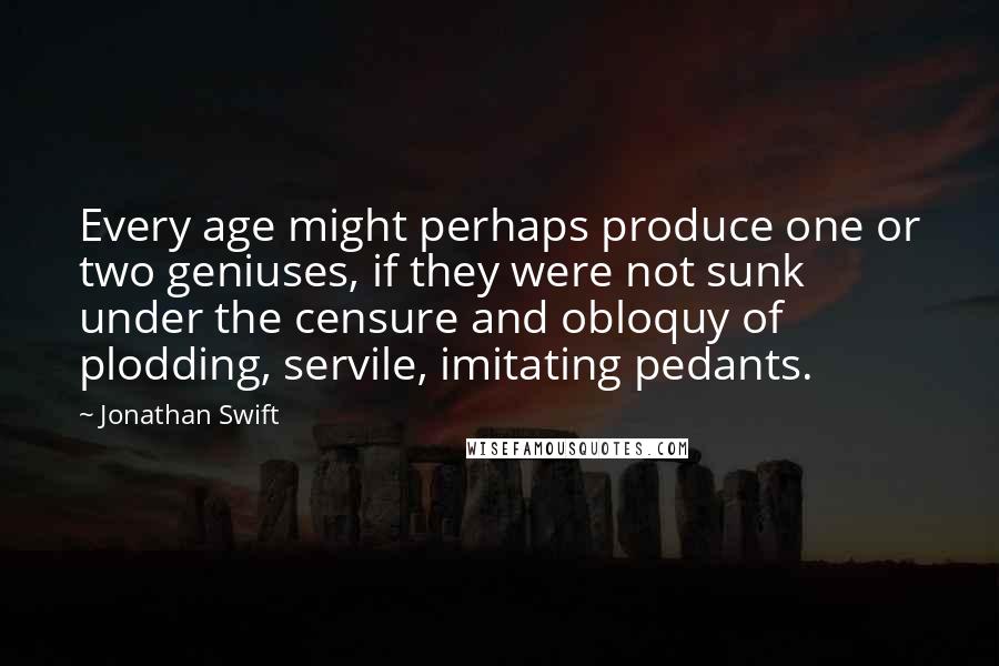 Jonathan Swift Quotes: Every age might perhaps produce one or two geniuses, if they were not sunk under the censure and obloquy of plodding, servile, imitating pedants.