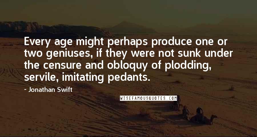 Jonathan Swift Quotes: Every age might perhaps produce one or two geniuses, if they were not sunk under the censure and obloquy of plodding, servile, imitating pedants.