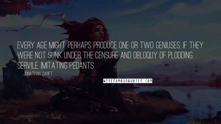 Jonathan Swift Quotes: Every age might perhaps produce one or two geniuses, if they were not sunk under the censure and obloquy of plodding, servile, imitating pedants.