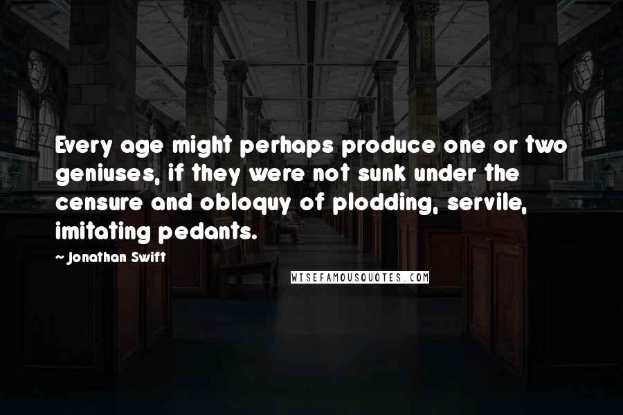 Jonathan Swift Quotes: Every age might perhaps produce one or two geniuses, if they were not sunk under the censure and obloquy of plodding, servile, imitating pedants.