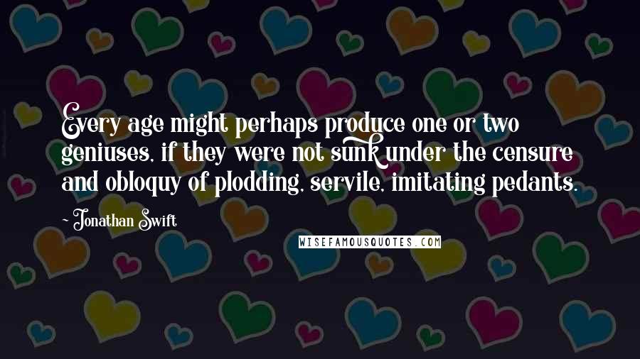 Jonathan Swift Quotes: Every age might perhaps produce one or two geniuses, if they were not sunk under the censure and obloquy of plodding, servile, imitating pedants.