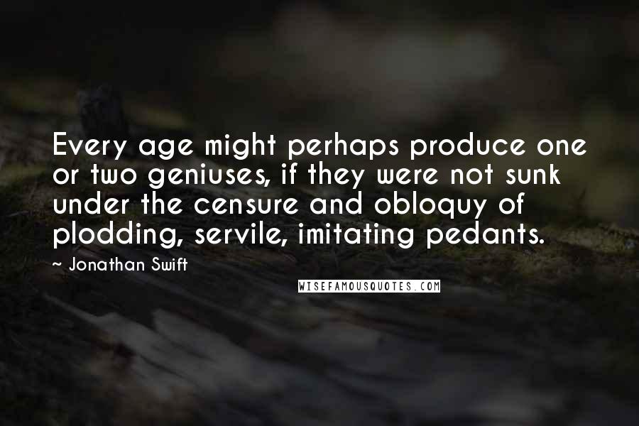 Jonathan Swift Quotes: Every age might perhaps produce one or two geniuses, if they were not sunk under the censure and obloquy of plodding, servile, imitating pedants.