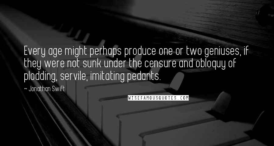 Jonathan Swift Quotes: Every age might perhaps produce one or two geniuses, if they were not sunk under the censure and obloquy of plodding, servile, imitating pedants.