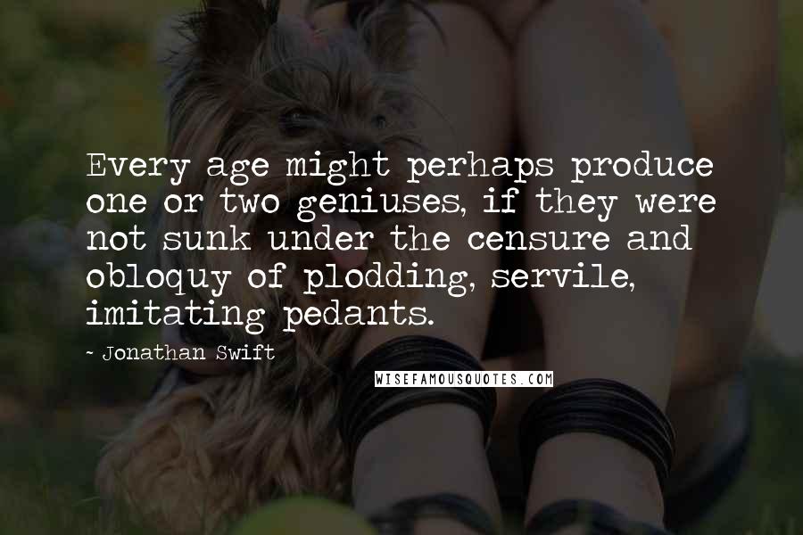 Jonathan Swift Quotes: Every age might perhaps produce one or two geniuses, if they were not sunk under the censure and obloquy of plodding, servile, imitating pedants.